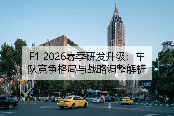 F1 2026赛季研发升级：车队竞争格局与战略调整解析